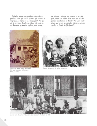 ©AcervoIconographia-Reminiscências
©AcervoIconographia-Reminiscências
©AcervoIconographia-Reminiscências
Trabalhe agora com os alunos as seguintes
questões: Por que vocês acham que ocorre a
emigração, a migração e a imigração? Por que
sair de seu país, Estado ou cidade e ir para ou-
tro? Pergunte se alguém conhece uma pessoa
que migrou, imigrou ou emigrou e se sabe
quais foram as razões dela. Por que os imi-
grantes escolheram o Brasil? Por que vocês
acham que ocorre a migração interna e por que
escolher o Estado de São Paulo?
Colonização Alemã: colônia Santa Isabel Imagem de passaporte de família de imigrantes.
(ES) - atual município de Doming os
Martins, ca. 1870.
Italianos recém-chegad os à “Hospedaria dos imigrantes”, São Paulo, ca. 1900.
22
 