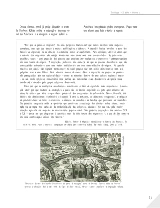Reprodução
Sociologia – 2a série – Volume 1
Dessa forma, você já pode discutir o texto
de Herbert Klein sobre a migração internacio-
América imaginada pelos europeus. Peça para
um aluno que leia o texto a seguir:
nal na América e a imagem a seguir sobre a
“Por que as pessoas migram? Eis uma pergunta tradicional que nunca recebeu uma resposta
completa, mas que deu ensejo a muitas publicações e debates. A questão básica envolve o peso dos
fatores de expulsão ou de atração e a maneira como se equilibram. Para começar, deve-se dizer que
a maioria dos migrantes não deseja abandonar suas casas nem suas comunidades. Se pudessem
escolher, todos – com exceção dos poucos que anseiam por mudanças e aventuras – permaneceriam
em seus locais de origem. A migração, portanto, não começa até que as pessoas descobrem que não
conseguirão sobreviver com seus meios tradicionais em suas comunidades de origem. Na grande
maioria dos casos, não logram permanecer no local porque não têm como alimentar-se nem a si
próprias nem a seus filhos. Num número menor de casos, dá-se a migração ou porque as pessoas
são perseguidas por sua nacionalidade – como as minorias dentro de uma cultura nacional maior
– ou seu credo religioso minoritário (dos judeus aos menonitas e aos dissidentes da Igreja russa
ortodoxa) é atacado pelo grupo religioso dominante.
Uma vez que as condições econômicas constituem o fator de expulsão mais importante, é essen-
cial saber por que mudam as condições e quais são os fatores responsáveis pelo agravamento da
situação crítica que afeta a capacidade potencial dos emigrantes de enfrentá-la. Nessa fórmula, três
fatores são dominantes: o primeiro é o acesso à terra e, portanto, ao alimento; o segundo, a variação
da produtividade da terra; e o terceiro, o número de membros da família que precisam ser mantidos.
Na primeira categoria estão as questões que envolvem a mudança dos direitos sobre a terra, susci-
tada via de regra pela variação da produtividade das colheitas, causada, por sua vez, pela moder-
nização agrícola em resposta ao crescimento populacional. Nas grandes migrações dos séculos XIX
e XX – época em que chegaram à América mais de dois terços dos migrantes –, o que de fato contava
era uma combinação desses três fatores.”
KLEIN, Herb ert S. Migração internacion al na história das Américas. In:
FAUSTO, Boris. Fazer a América: a imigração em massa para a América Latina. São Paulo: Edusp, 2000. p. 13-14.
“Descrição da terra de Cocanha/Discritione del paese di cuccagna” (terra de fartura). Técnica mista de “torchio”
(prensa) e coloração final à mão, 1606. In: Capa do disco Mérica, Mérica – canto s populares da imigração italiana.
23
 