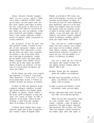 Sociologia – 2a série – Volume 1
Comece a discussão refazendo a pergunta
inicial: Por que as pessoas migram?. Pontue
com os alunos a explicação de Klein. Mostre
que ela começa com uma resposta muito sim-
ples e geral, segundo a qual migrar, na maioria
das vezes, é uma questão de sobrevivência, de
não conseguir mais sobreviver no local de ori-
gem. Afirme que, como essa explicação é muito
geral e insuficiente para responder à indagação
inicial, o autor continua explicando as razões
possíveis de migração, ligadas à perseguição ou
a razões econômicas.
Mas perseguição do quê? De quem? Você
pode questionar os alunos e até pedir os exem-
plos do texto (perseguição religiosa ou pela
nacionalidade). Pode complementar os exem-
plos dos alunos com outros, como o genocídio
dos armênios e o fato de que muitos vieram
para cá para fugir de perseguições. Lembrar
que isso também ocorreu com muitos judeus
durante a Segunda Guerra Mundial. Da mes-
ma forma que há outros grupos que também
fugiram de guerras que assolavam o seu país,
como foi o caso de muitos dos libaneses que
vieram para o Brasil.
Por fim, destacar que, muitas vezes, o aspecto
mais importante é o econômico. E que há três
fatores dominantes: 1. Acesso à terra; 2. A varia-
ção da produtividade da terra; 3. O número de
membros da família que precisam ser mantidos.
No Brasil, até 1850, mais importante do que
a imigração estrangeira espontânea na compo-
sição do povo brasileiro foi a chegada forçada
de milhões de africanos. Discuta também o
fato de que o perfil da imigração no nosso país
variou com o passar do tempo: até 1880 os
imigrantes, na sua maioria, vinham do Norte
da Europa e, a partir dessa data, a predomi-
nância foi de europeus do Leste e do Sul.
A Primeira Guerra Mundial deteve tempo-
rariamente grande parte do fluxo de imigrantes
para a América e depois da Segunda Guerra
Mundial, já na década de 1950, ocorreu uma
outra leva de imigrantes, mas dessa vez o perfil
da maioria era bem diferente do anterior. Se
até o início do século XX vieram trabalhadores
pouco qualificados, agora era a vez dos quali-
ficados. Essa imigração durou mais ou menos
duas décadas e meia, até o momento em que
os salários no mercado europeu começaram a
suplantar os que eram pagos aqui. Além da
imigração, não é possível esquecer a migração
maciça de nordestinos e nortistas, principal-
mente para a região Sudeste do Brasil.
Hoje – mais uma vez – o perfil do imigrante
mudou. Não é mais o africano, nem o europeu
quem chega, mas sim os asiáticos, principal-
mente chineses e coreanos, e latino-americanos
(particularmente bolivianos). Os asiáticos, na
maioria das vezes, vêm para trabalhar no co-
mércio, e os bolivianos, na indústria.
Frise com os alunos que não é fácil dar
uma resposta sobre o porquê de muitos fica-
rem. Algumas possíveis respostas podem ser
(KLEIN, 2000, p. 28):
a) muitos ficaram pois não conseguiram
ganhar todo o dinheiro que imaginaram;
b) outros foram bem-sucedidos em seus ne-
gócios, o que dificultou a volta ao país de
origem, a não ser a passeio;
c) outros se casaram com brasileiros e acaba-
ram perdendo contato com suas origens;
d) houve ainda quem desde o início não queria
mais voltar e fez de tudo para aqui ficar.
Reflita com eles sobre estas possíveis respos-
tas e tente encontrar outras. É importante
concluir a discussão a partir da questão do
preconceito. Você pode recuperar a discussão
sobre preconceito feita no volume 4 da 1ª série.
Todos esses imigrantes sofreram preconceito,
mas nenhum grupo sofreu tanto quanto os
25
 