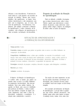 africanos e seus descendentes. O preconceito
racial isolou-os e não permitiu sua ascensão no
mercado de trabalho. Mesmo para exercer
trabalhos não qualificados, os negros livres
sofriam discriminação e não conseguiam com-
petir com os imigrantes, que, às vezes, não
eram tão qualificados. Tal fechamento é im-
portante, pois ajudará a relacionar a Situação
de Aprendizagem 2, sobre a formação da di-
Proposta de avaliação da Situação
de Aprendizagem
Pode ser utilizado o trabalho de pesquisa
que os alunos desenvolveram sobre o tema.
Valorize aqueles que entrevistaram o maior
número de pessoas e cujas entrevistas conse-
guiram melhor atingir o objetivo da sondagem
de refletir sobre as razões da migração.
versidade, com a Situação de Aprendizagem 3,
sobre as tensões na formação da diversidade.
SITUAÇÃO DE APRENDIZAGEM 3
A FORMAÇÃO DA DIVERSIDADE
Tempo previsto: 3 aulas.
Conteúdos e temas: as tensões que podem ser geradas entre os novos e os velhos habitantes na
composição da diversidade.
Competências e habilidades: tornar o aluno apto a trabalhar os conceitos de assimilação e acul-
turação, bem como a noção da relação entre estabelecidos e outsiders; tornar o aluno sensível às
tensões que ocorreram na formação de nossa diversidade; desenvolver habilidades de leitura e
produção de textos contínuos; desenvolver a capacidade de expressão oral.
Estratégias: orientação de pesquisa complexa, discussão em grupo, aulas dialogadas e seminário.
Recursos: giz e lousa.
Avaliação: resultados da pesquisa.
26
O objetivo da Situação de Aprendizagem
3 é refletir sobre as tensões que podem ser
geradas entre os novos e os velhos habitantes
na composição da diversidade. Mas não pre-
tendemos fazer uma análise histórica da
questão no Brasil, pois essa já é trabalhada
pelo professor de História. A ideia é estabe-
lecer uma reflexão a respeito de alguns con-
ceitos importantes para tratar o tema da
diversidade: aculturação e assimilação. E a
relação entre estabelecidos e outsiders.
Tais noções são muito importantes na aná-
lise das tensões decorrentes da formação da
diversidade, pois a inserção de novos atores
na realidade social nem sempre se dá de forma
tranquila.
Dê o exemplo do fechamento da Situação
de Aprendizagem 2, em que todos os grupos
que aqui vieram sofreram preconceito, mas
nenhum grupo sofreu tanto quanto os negros.
A mudança ocorre, muitas vezes, tanto com
 