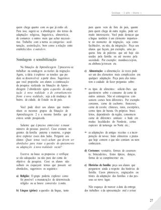 Sociologia – 2a série – Volume 1
quem chega quanto com os que já estão ali.
Para isso, sugere-se a abordagem dos temas da
adaptação: religiosa, linguística, alimentícia,
de costumes e outros mais que achar necessá-
rios. Trabalhe com a turma as categorias: acul-
turação, assimilação, bem como a relação entre
estabelecidos e outsiders.
Sondagem e sensibilização
Na Situação de Aprendizagem 2 procurou-se
trabalhar na sondagem as razões da migração.
Agora, a ideia é explorar as tensões que po-
dem se desenvolver a partir disso. Sugerimos
que você proponha aos alunos a continuação
da pesquisa realizada na Situação de Apren-
dizagem 2 abordando agora a questão da adap-
tação à nova realidade e do estranhamento
frente à nova realidade, seja a de mudança de
bairro, de cidade, de Estado ou de país.
Você pode dizer aos alunos que mante-
nham os mesmos grupos da Situação de
Aprendizagem 2 e a mesma família que já
estava sendo pesquisada.
Saliente que é preciso entrevistar o maior
número de pessoas possível. Caso existam mi-
grantes da família paterna e materna, o grupo
deve explorar esses dois lados. Pergunte aos
alunos: Quais temas vocês acham que devem ser
abordados para tratar a questão do ajustamento
ou adaptação à nova realidade social?
Escreva na lousa as propostas e verifique
se são adequadas ou não para dar conta do
objetivo da pesquisa. Caso os alunos não
saibam ou esqueçam temas que possam ser
abordados, sugerimos os seguintes:
a) Religião: O grupo poderia explorar como
foi possível a manutenção de determinada
religião ou se houve conversão à outra.
b) Língua (gírias): a questão da língua, tanto
para quem vem de fora do país, quanto
para quem chega de outra região, pode ser
muito interessante. Você pode destacar que
a língua também é um elemento importan-
te no momento de migração, seja como
facilitador, ou não, da integração. Peça aos
alunos que façam, por exemplo, uma pe-
quena lista de palavras que até hoje são
usadas pela família ou até mesmo pela
sociedade. Por exemplo: mandioca/aipim,
ou abóbora/jerimum etc.
c) Alimentação: a alimentação às vezes pode
ser um dos elementos mais complicados em
qualquer adaptação. Peça para eles toma-
rem o cuidado de fazer perguntas sobre:
 os tipos de alimentos: solicite-lhes que
questionem sobre o consumo de carne de
outros animais. Não só estrangeiros con-
somem carnes bem diferentes. Por exemplo:
coreanos, carne de cachorro; franceses,
carne de cavalo; chineses, ratos, escorpiões,
certos tipos de barata. Os próprios brasi-
leiros, dependendo da região, consomem
carne de diferentes animais: o bode em
muitas localidades do Nordeste, certas
espécies de tartaruga no Norte etc.;
 as adaptações de antigas receitas e a incor-
poração de novas: listar alimentos e pratos
que hoje comem e que não comiam ou nem
conheciam.
d) Costumes: vestuário, formas de casamen-
to, brincadeiras, festas típicas, danças,
forma de se cumprimentar etc.
e) Histórias de família: peça aos alunos que
perguntem ainda a respeito das histórias de
família. Casos pitorescos, engraçados ou
tristes da adaptação das famílias e das pes-
soas ao novo lugar.
Não esqueça de marcar a data da entrega
dos trabalhos e da apresentação oral e avisar
27
 