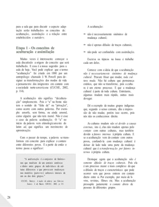 28
para a sala que para discutir o aspecto adap-
tação serão trabalhados os conceitos de:
aculturação, assimilação e a relação entre
estabelecidos e outsiders.
Etapa 1 – Os conceitos de
aculturação e assimilação
Muitas vezes é interessante começar a
aula discutindo a origem do conceito que será
trabalhado. E essa é a nossa sugestão para a
aula de hoje. Você pode explicar que o termo
“aculturação” foi criado em 1880 por um
antropólogo chamado J. W. Powell para de-
signar as transformações dos modos de vida
e pensamento dos imigrantes em contato com
a sociedade norte-americana (CUCHE, 2002,
p. 114).
A aculturação não significa “decultura-
ção” simplesmente. Pois o “a” na frente não
tem o sentido de “falta de” ou “privação”,
como ocorre com outras palavras. Por exem-
plo: amorfo, sem forma, ou ainda amoral,
como alguém que não tem moral. Não é esse
o caso da palavra aculturação. O “a” no
início da palavra vem etimologicamente do
latim ad, que significa um movimento de
aproximação.
Com o passar do tempo, a palavra se trans-
formou em conceito para explicar o contato
entre diferentes povos. E a partir de então o
termo passa a significar:
“A aculturação é o conjunto de fenôme-
nos que resultam de um contato contínuo
e direto entre grupos de indivíduos de cul-
turas diferentes e que provocam mudanças
nos modelos (patterns) culturais iniciais de
um ou dos dois grupos.”
CUCHE, Dennys. A noção de cultura nas Ciências
Sociais. 2. ed. Bauru: EDUSC, 2002. p. 115.
A aculturação:
 não é necessariamente sinônimo de
mudança cultural;
 não é apenas difusão de traços culturais;
 não pode ser confundida com assimilação.
Escreva os tópicos na lousa e trabalhe
cada um deles.
Comece com a ideia de que a aculturação
não é necessariamente sinônimo de mudança
cultural. Procure frisar que mudar, toda cul-
tura muda. Não há cultura que permaneça
estática, que não se transforme, pois a cultu-
ra é um eterno processo. E que a mudança
cultural é parte de toda cultura. Entretanto,
algumas mudam mais rápido, outras mais
devagar.
Dê o exemplo de muitos grupos indígenas
que, segundo o senso comum, dão a impres-
são de não mudar, porém isso ocorre, pois
nós não os conhecemos direito.
As culturas mudam não só devido a causas
externas, isto é, elas não mudam apenas pelo
contato com outras culturas, mas também
devido a fatores internos à própria cultura. E
se a aculturação vem do contato com outros
povos, confundi-la com mudança cultural é
deixar de lado toda uma parte da mudança
cultural que é a transformação por fatores in-
ternos à própria cultura.
Destaque agora que a aculturação não é
somente difusão de traços culturais. Pois ela
é um processo maior e mais complexo do que
a difusão de traços e características que pode
ocorrer sem que povos entrem em contato
direto entre si. Por exemplo, por meio de li-
vros, revistas, filmes etc. Mas a aculturação
pressupõe justamente o contato direto de
pessoas de diferentes grupos.
 