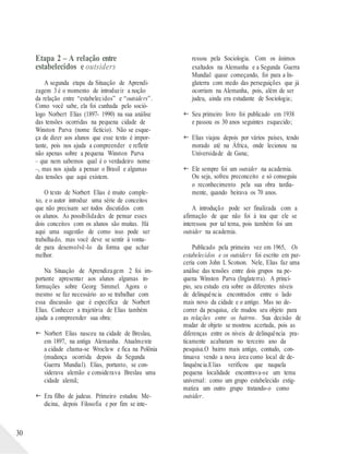 30
Etapa 2 – A relação entre
estabelecidos e outsiders
A segunda etapa da Situação de Aprendi-
zagem 3 é o momento de introduzir a noção
da relação entre “estabelecidos” e “outsiders”.
Como você sabe, ela foi cunhada pelo soció-
logo Norbert Elias (1897- 1990) na sua análise
das tensões ocorridas na pequena cidade de
Winston Parva (nome fictício). Não se esque-
ça de dizer aos alunos que esse texto é impor-
tante, pois nos ajuda a compreender e refletir
não apenas sobre a pequena Winston Parva
– que nem sabemos qual é o verdadeiro nome
–, mas nos ajuda a pensar o Brasil e algumas
das tensões que aqui existem.
O texto de Norbert Elias é muito comple-
xo, e o autor introduz uma série de conceitos
que não precisam ser todos discutidos com
os alunos. As possibilidades de pensar esses
dois conceitos com os alunos são muitas. Há
aqui uma sugestão de como isso pode ser
trabalhado, mas você deve se sentir à vonta-
de para desenvolvê-lo da forma que achar
melhor.
Na Situação de Aprendizagem 2 foi im-
portante apresentar aos alunos algumas in-
formações sobre Georg Simmel. Agora o
mesmo se faz necessário ao se trabalhar com
essa discussão que é específica de Norbert
Elias. Conhecer a trajetória de Elias também
ajuda a compreender sua obra:
 Norbert Elias nasceu na cidade de Breslau,
em 1897, na antiga Alemanha. Atualmente
a cidade chama-se Wroclaw e fica na Polônia
(mudança ocorrida depois da Segunda
Guerra Mundial). Elias, portanto, se con-
siderava alemão e considerava Breslau uma
cidade alemã;
 Era filho de judeus. Primeiro estudou Me-
dicina, depois Filosofia e por fim se inte-
ressou pela Sociologia. Com os ânimos
exaltados na Alemanha e a Segunda Guerra
Mundial quase começando, foi para a In-
glaterra com medo das perseguições que já
ocorriam na Alemanha, pois, além de ser
judeu, ainda era estudante de Sociologia;
 Seu primeiro livro foi publicado em 1938
e passou os 30 anos seguintes esquecido;
 Elias viajou depois por vários países, tendo
morado até na África, onde lecionou na
Universidade de Gana;
 Ele sempre foi um outsider na academia.
Ou seja, sofreu preconceito e só conseguiu
o reconhecimento pela sua obra tardia-
mente, quando beirava os 70 anos.
A introdução pode ser finalizada com a
afirmação de que não foi à toa que ele se
interessou por tal tema, pois também foi um
outsider na academia.
Publicado pela primeira vez em 1965, Os
estabelecidos e os outsiders foi escrito em par-
ceria com John L Scotson. Nele, Elias faz uma
análise das tensões entre dois grupos na pe-
quena Winston Parva (Inglaterra). A princí-
pio, seu estudo era sobre os diferentes níveis
de delinquência encontrados entre o lado
mais novo da cidade e o antigo. Mas no de-
correr da pesquisa, ele mudou seu objeto para
as relações entre os bairros. Sua decisão de
mudar de objeto se mostrou acertada, pois as
diferenças entre os níveis de delinquência pra-
ticamente acabaram no terceiro ano da
pesquisa.O bairro mais antigo, contudo, con-
tinuava vendo a nova área como local de de-
linquência.Elias verificou que naquela
pequena localidade encontrava-se um tema
universal: como um grupo estabelecido estig-
matiza um outro grupo tratando-o como
outsider.
 