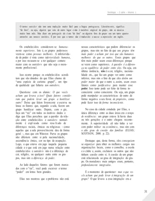 Sociologia – 2a série – Volume 1
O termo outsider não tem uma tradução muito fácil para a língua portuguesa. Literalmente, significa
“de fora”, ou seja, alguém que veio de outro lugar e não é membro original do grupo, não se encaixa
muito bem nele. Mas dizer em português ele é um “de fora” ou alguém fora do grupo soa um tanto quanto
estranho aos nossos ouvidos. É por isso que o termo não é traduzido e usa-se a expressão em inglês.
Os estabelecidos consideram-se humana-
mente superiores. Isto é, os grupos poderosos
veem-se como pessoas melhores. A inferiorida-
de de poder é vista como inferioridade humana,
e por isso recusam-se a ter qualquer contato
maior com os outsiders que não seja o mera-
mente profissional.
Isso ocorre porque os estabelecidos acredi-
tam que são dotados do que Elias chama de
“uma espécie de carisma grupal”, um tipo
de qualidade que faltaria aos outsiders.
Questione com os alunos: O que vocês
acham que levava a isso? Quais fatores conside-
ram que podem levar um grupo a hostilizar
outro? Deixe que falem livremente e escreva na
lousa os fatores que, segundo a sala, fazem um
grupo hostilizar outro. Depois, com o giz,
faça um “xis” em todos os motivos dados e
diga que Elias percebeu que a questão da rela-
ção entre estabelecidos e outsiders normal-
mente é expl icada como resu lt ado de
diferenças raciais, étnicas ou religiosas – como
aquelas que a sala provavelmente deu de forma
geral –, mas que em Winston Parva os grupos
não diferiam entre si pela nacionalidade,
ascendência étnica, cor ou tipo de ocupação.
Logo, o que estava em jogo naquela pequena
cidade e o que está em jogo numa relação entre
estabelecidos e outsiders não é a diferença de
cor, religião, ou qualquer outra entre os gru-
pos, mas sim a diferença de poder.
Ao lado daqueles fatores que foram marca-
dos com o “xis”, você pode escrever o termo
“poder” em letras bem grandes.
Elias nos mostrou que o problema não está
nessas características que podem diferenciar os
grupos, mas sim no fato de que uns grupos têm
mais poder e acham por isso que são humanos
melhores do que os outros. Esses grupos que
têm mais poder usam essas diferenças porque
se veem como superiores. A questão é a diferen-
ça no equilíbrio de poder entre eles. Ou seja, em
última instância, não é a cor, religião, naciona-
lidade etc., que faz um grupo ver outro como
inferior, mas sim o fato de que eles detêm um
poder maior do que o outro e, assim, usam esses
fatores como justificativa para manter esse
poder. Isso tanto pode ser feito de forma in-
consciente como consciente. Ou seja, um grupo
pode manipular as características de outro de
forma negativa a seu favor, de propósito, como
pode fazer isso de forma inconsciente.
No caso da cidade estudada por Elias, a
única diferença entre as duas áreas era o tempo
de residência: um grupo estava lá havia duas
ou três gerações e o outro chegara recente-
mente. A superioridade ali não tinha a ver
com poder militar ou econômico, mas sim com
o alto grau de coesão das famílias (ELIAS;
SCOTSON, 2000. p. 22).
Destaque que, desta forma, eles conseguiam
se organizar para obter os melhores cargos nas
organizações locais, como o conselho, a escola
e o clube e, assim, excluíam os outros que não
tinham coesão entre si. A coesão de um grupo
está relacionada ao grau de integração do gru-
po. Os moradores mais antigos eram, portanto,
profundamente integrados.
É o momento de questionar: mas o que vo-
cês acham que pode levar à integração de um
grupo? O que levava a essa integração era a
31
 
