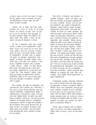 32
aceitação quase irrestrita das regras do grupo.
Ou seja, grupos coesos são aqueles nos quais
seus participantes aceitam quase que total-
mente as regras do grupo.
Conclua com os alunos que Elias então
percebeu que o grau de coesão de um grupo
interfere nas relações de poder entre esse gru-
po e o resto da sociedade. Pois um grupo co-
eso pode conseguir atingir seus objetivos de
forma muito mais rápida e eficaz do que
aquele cujo grau de integração é menor.
Por fim, é importante dizer que o grupo
outsider é muitas vezes estigmatizado e ques-
tionar: O que vocês acham que isso quer dizer?
O que significa dizer que um grupo é estigma-
tizado por outro? Isso ocorre devido ao gran-
de desequilíbrio de poder entre os grupos.
Um grupo só consegue estigmatizar outro
quando as relações de poder tendem clara-
mente para o seu lado. Isso expressa o fato
de que o equilíbrio de poder entre os grupos
é muito instável – afinal, um deles precisa
deter muito mais poder do que o outro para
que consiga estigmatizá-lo, e assim dizer que
o outro tem “valor humano” inferior como
forma de manter sua superioridade (ELIAS;
SCOTSON, 2000, p. 24). Isso só muda quan-
do há uma alteração no equilíbrio de poder
entre os grupos.
Mas o estigma não pode ser confundido com
o preconceito, pois a questão não é individual, e
sim social, ou seja, há uma diferença entre pre-
conceito individual e estigmatização grupal. A
estigmatização é um processo social. Lá as pes-
soas eram estigmatizadas não pelas suas quali-
dades ou defeitos individuais, mas sim por serem
membros de um grupo malvisto, considerado
coletivamente inferior. O grupo dos estabeleci-
dos de Winston Parva havia desenvolvido um
estilo de vida e um conjunto de normas parti-
lhadas pelos seus membros, mas tais normas
eram desconhecidas pelos membros da parte
nova da cidade.
Para deixar a discussão mais próxima da
realidade brasileira, solicite aos alunos que
deem um exemplo de um grupo estigmatizado
em nossa sociedade. Discuta com eles por
que consideram que o grupo é estigmatizado.
Questione a quem interessa manter tal grupo
estigmatizado pelos demais. Você pode dar o
exemplo da favela (ou outros quaisquer que
achar necessários para que seus alunos compre-
endam essa discussão). Infelizmente, no nosso
país, o morador da favela com frequência é es-
tigmatizado pela sociedade. Muitas pessoas
acham que todos os que moram na favela são
ladrões ou pessoas que não querem trabalhar,
entre outras características negativas. Afirme
que, com base nesse estigma, muitas vezes o
termo “favelado” é usado como forma de xin-
gamento, e não apenas para designar a pessoa
que mora na favela. É usado até entre não fave-
lados para a desqualificação do outro, qualquer
que seja esse outro, favelado ou não. Ou seja,
eles sofrem o que Elias chama de “desonra gru-
pal”. Com isso, as pessoas que moram na favela
são sistematicamente depreciadas sem ao menos
ter chance de mostrar que não se enquadram
nesse triste estereótipo – podem até perder opor-
tunidades de emprego por conta disso, por
exemplo – pelo simples fato de pertencerem ao
grupo estigmatizado.
É importante concluir a discussão afirmando
que o texto de Norbert Elias não ajuda apenas
a compreender as tensões na pequena cidade de
Winston Parva, mas é importante para que pos-
samos entender as tensões da nossa sociedade,
do nosso país e às vezes até mesmo do nosso
bairro. Pois nos ajuda a refletir sobre questões e
tensões presentes entre nós, brasileiros, da mes-
ma forma que também pode nos ajudar a com-
preender as tensões que ocorrem em outros
países ou momentos históricos.
O texto sobre as relações entre os estabele-
cidos e os outsiders nos ajuda a compreender e
refletir sobre as relações sociais de uma forma
geral.
 