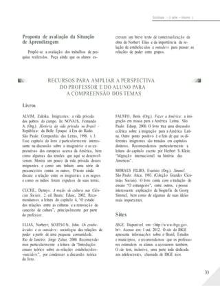 Sociologia – 2a série – Volume 1
Proposta de avaliação da Situação
de Aprendizagem
Propõe-se a avaliação dos trabalhos de pes-
crevam um breve texto de contextualização da
obra de Norbert Elias e da importância da re-
lação de estabelecidos e outsiders para pensar as
relações de poder entre grupos.
quisa realizados. Peça ainda que os alunos es-
RECURSOS PARA AMPLIAR A PERSPECTIVA
DO PROFESSOR E DO ALUNO PARA
A COMPREENSÃO DOS TEMAS
Livros
ALVIM, Zuleika. Imigrantes: a vida privada
dos pobres do campo. In: NOVAIS, Fernando
A. (Org.). História da vida privada no Brasil –
República: da Belle Époque à Era do Rádio.
São Paulo: Companhia das Letras, 1998. v. 3.
Esse capítulo do livro é particularmente interes-
sante na discussão sobre o imaginário e as ex-
pectativas dos europeus acerca da América, bem
como algumas das tensões que aqui se desenvol-
veram. Mostra um pouco da vida privada desses
imigrantes e como uns tinham uma série de
preconceitos contra os outros. O texto ainda
discute a relação entre os imigrantes e os negros
e como os índios foram expulsos de suas terras.
CUCHE, Dennys. A noção de cultura nas Ciên-
cias Sociais. 2. ed. Bauru: Edusc, 2002. Reco-
mendamos a leitura do capítulo 4, “O estudo
das relações entre as culturas e a renovação do
conceito de cultura”, principalmente por parte
do professor.
ELIAS, Norbert; SCOTSON, John. Os estabe-
lecidos e os outsiders: sociologia das relações de
poder a partir de uma pequena comunidade.
Rio de Janeiro: Jorge Zahar, 2000. Recomenda-
mos particularmente a leitura da “Introdução:
ensaio teórico sobre as relações estabelecidos-
-outsiders”, por condensar a discussão teórica
do livro.
FAUSTO, Boris (Org.). Fazer a América: a imi-
gração em massa para a América Latina. São
Paulo: Edusp, 2000. O livro traz uma discussão
eclética sobre a imigração para a América Lati-
na. Outro ponto positivo é o fato de que os di-
ferentes imigrantes são tratados em capítulos
distintos. Recomendamos particularmente a
leitura do capítulo escrito por Herbert S. Klein:
“Migração internacional na história das
Américas”.
MORAES FILHO, Evaristo (Org.). Simmel.
São Paulo: Ática, 1983. (Coleção Grandes Cien-
tistas Sociais). O livro conta com a tradução do
ensaio “O estrangeiro”, entre outros, e possui
interessante explicação da biografia de Georg
Simmel, bem como de algumas de suas ideias
mais importantes.
Sites
IBGE. Disponível em: <http://www.ibge.gov.
br>. Acesso em: 1 out. 2012. O site do IBGE
apresenta informações sobre o Brasil, Estados
e municípios, e recomendamos que os professo-
res estimulem os alunos a acessarem também.
O site tem, inclusive, uma parte toda dedicada
aos adolescentes, chamada de IBGE teen.
33
 