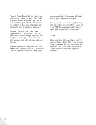 34
Fundação Seade. Disponível em: <http://www.
seade.gov.br>. Acesso em: 1 out. 2012. Órgão
do governo estadual responsável por criar os
dados estatísticos para o Estado de São Paulo.
É o local com os dados mais abrangentes e di-
versificados sobre os municípios paulistas.
Vagalume. Disponível em: <http://www.
vagalume.com.br>. Acesso em: 1 out. 2012.
Possui letras de Chico Buarque e pode ser indi-
cado para os alunos que se interessarem por
saber um pouco mais sobre ele, suas músicas e
trajetória.
Memorial do Imigrante. Disponível em: <http://
www.memorialdoimigrante.org.br>. Acesso em:
1 out. 2012. Bastante interessante, pode ajudar
muitos descendentes de imigrantes a descobri-
rem um pouco mais sobre sua origem.
Centro de Tradições Nordestinas (CTN). Dispo-
nível em: <http://www.ctn.org.br/>. Acesso em:
1 out. 2012. Traz muitas informações interes-
santes sobre os nordestinos em São Paulo.
Filme
Daqui nóis não arreda o pé. Direção Jairo Tei-
xeira dos Santos. Brasil, 2005. 15 min. As irmãs
Tonha e Aparecida são o alvo da zombaria da
molecada e da ira de alguns moradores de
Santana do Jacaré, que querem expulsá-las
da cidade.
 