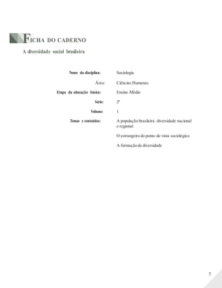 FICHA DO CADERNO
A diversidade social brasileira
Nome da disciplina: Sociologia
Área: Ciências Humanas
Etapa da educação básica: Ensino Médio
Série: 2ª
Volume: 1
Temas e conteúdos: A população brasileira: diversidade nacional
e regional
O estrangeiro do ponto de vista sociológico
A formaçãoda diversidade
7
 