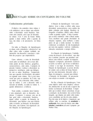 ORIENTAçãO SOBRE OS CONTEúDOS DO VOLUME
8
Conhecimentos priorizados
O objetivo dos conteúdos deste volume é
o de estabelecer com os alunos uma reflexão
sobre a diversidade social brasileira, bem
como uma conexão com o que foi discutido
no volume 4 da 1ª série do Ensino Médio,
quando o aluno refletiu sobre a questão da
raça, das etnias e do preconceito, de forma
geral.
Em todas as Situações de Aprendizagem
os alunos serão estimulados a desenvolver um
olhar crítico sobre a própria realidade, por
intermédio das discussões conceituais e tam-
bém das pesquisas que empreenderão.
Como sabemos, o tema da diversidade
social pode ser trabalhado sob os mais dife-
rentes pontos de vista: histórico, geográfico,
socioeconômico, entre outros. A proposta do
presente Caderno é enfocar a diversidade na
perspectiva sociológica, ainda que dialogan-
do com as outras disciplinas. Compreende-
mos que a questão da diversidade não poderá
ser esgotada neste volume. Ela é o eixo trans-
versal que corta os conteúdos da 2ª série: seja
no volume 2, com a discussão sobre cultura,
seja no volume 3, com a discussão sobre o
mercado de trabalho, ou ainda no volume 4,
quando debateremos a violência.
Neste sentido, o conteúdo deste Caderno
é uma preparação para as discussões dos
demais. A proposta é começar com um de-
bate geral sobre a diversidade brasileira,
depois refletir a respeito da formação da
diversidade, para finalizar com uma reflexão
sobre as tensões na formação da diversidade.
Para tanto, este Caderno está organizado em
três Situações de Aprendizagem.
A Situação de Aprendizagem 1 tem como
objetivo levar o aluno a refletir sobre nossa
diversidade socioeconômica com a análise dos
dados coletados pelo Instituto Brasileiro de
Geografia e Estatística (IBGE) sobre o Brasil
e sobre as grandes regiões. A ideia é mostrar
que as séries estatísticas sobre o Brasil muitas
vezes encobrem uma grande diversidade de
situações regionais, umas melhores e outras
piores do que a média nacional. As tabelas
evidenciam as condições de vida da população
por meio das seguintes variáveis: rendimento,
educação, saneamento e energia elétrica.
Já a Situação de Aprendizagem 2 trabalha
o tema da formação da diversidade, cujo obje-
tivo é construir conceitos que permitam esta-
belecer uma reflexão a respeito de migração,
imigração e emigração, procurando esclarecer
as razões ou motivos que levam os indivíduos
a deixar o seu lugar de nascimento. Nessa
Situação de Aprendizagem os jovens deverão
ter contato com as ideias de Georg Simmel,
que traz uma interessante discussão sobre a
figura do estrangeiro, essencial para debater
a formação da diversidade, do preconceito
com relação ao estranho e da imigração.
Por fim, a Situação de Aprendizagem 3 tem
como objetivo tornar mais complexa a discus-
são, introduzindo na sala de aula o aspecto das
tensões na formação da diversidade. É impor-
tante que os alunos tomem consciência de que
a construção da diversidade não se dá de forma
tranquila, que disputas por poder estão muitas
vezes camufladas por trás de certas atitudes.
Para dar conta de tal objetivo é importante que
reflitam sobre os conceitos de assimilação e
aculturação, bem como da relação entre esta-
belecidos e outsiders,tal como é proposta por
Norbert Elias.
 
