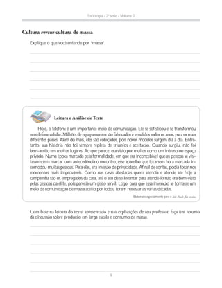 Explique o que você entende por “massa”.
Cultura versus cultura de massa
Leitura e Análise de Texto
Hoje, o telefone é um importante meio de comunicação. Ele se sofisticou e se transformou
diferentes países. Além do mais, eles são cobiçados, pois novos modelos surgem dia a dia. Entre-
tanto, sua história não foi sempre repleta de triunfos e aceitação. Quando surgiu, não foi
bem-aceito em muitos lugares. Ao que parece, era visto por muitos como um intruso no espaço
privado. Numa época marcada pela formalidade, em que era inconcebível que as pessoas se visi-
tassem sem marcar com antecedência o encontro, esse aparelho que toca sem hora marcada in-
comodou muitas pessoas. Para elas, era invasão de privacidade. Afinal de contas, podia tocar nos
momentos mais improváveis. Como nas casas abastadas quem atendia e atende até hoje a
campainha são os empregados da casa, até o ato de se levantar para atendê-lo não era bem-visto
pelas pessoas da elite, pois parecia um gesto servil. Logo, para que essa invenção se tornasse um
meio de comunicação de massa aceito por todos, foram necessárias várias décadas.
Elaborado especialmente para o São Paulo faz escola.
da discussão sobre produção em larga escala e consumo de massa.
Sociologia - 2ª série - Volume 2
9
 