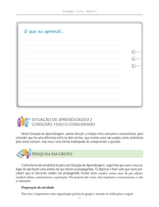 Nesta Situação de Aprendizagem, vamos discutir a relação entre consumo e consumismo, para
entender que há uma diferença entre os dois termos, que muitas vezes são usados como sinônimos
pelo senso comum, mas essa é uma forma inadequada de compreender a questão.
Como forma de sensibilizá-lo para esta Situação de Aprendizagem, sugerimos que você e seus co-
legas de sala façam uma análise do que dizem as propagandas. O objetivo é fazer com que vocês per-
cebam que os discursos usados nas propagandas muitas vezes vendem muito mais do que objetos;
o consumo.
Preparação da atividade
SITUAÇÃO DE APRENDIZAGEM 2
CONSUMO VERSUS CONSUMISMO
!
?
PESQUISA EM GRUPO
Sociologia - 2ª série - Volume 2
12
 
