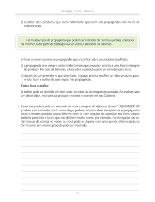 Há muitos tipos de propaganda que podem ser retirados de revistas e jornais, coletados
na internet, fazer parte de catálogos ou ser vistos e anotados da televisão.
b) levar o maior número de propagandas que encontrar sobre os produtos escolhidos;
c) a propaganda deve sempre conter texto (mesmo que pequeno, restrito a uma frase) e imagem
do produto. No caso da televisão, a fala sobre o produto pode ser considerada o texto;
d) depois de compreender o que deve fazer, o grupo precisa escolher um dos produtos para,
então, fazer a análise de suas respectivas propagandas.
Como fazer a análise
A análise pode ser dividida em dois tipos: do texto ou da imagem do produto. Ao analisar cada
um desses tipos, você precisa procurar entender e escrever em seu Caderno:
a) escolher dois produtos que recorrentemente aparecem em propagandas nos meios de
comunicação;
1. Como um produto pode ser mostrado em texto e imagem de diferentes formas? Dependendo do
sobre o mesmo produto pouco diferem entre si, com ângulos de exposição nas fotos sempre
bastante parecidos e textos que não diferem muito, como, por exemplo, na divulgação das vá-
rias marcas de cerveja no verão; ou você pode se deparar com uma grande diferenciação na
forma como um mesmo produto pode ser mostrado.
Sociologia - 2ª série - Volume 2
13
 