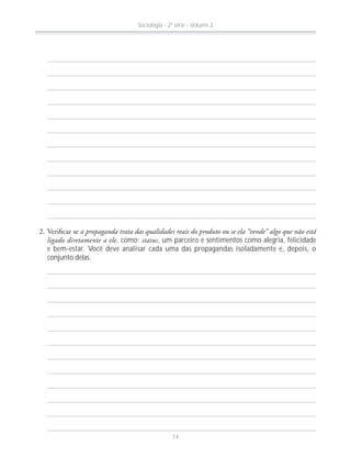 a propaganda trata das qualidades reais do produto ou se ela “vende” algo que não está
ligado diretamente a ele, como: status, um parceiro e sentimentos como alegria, felicidade
e bem-estar. Você deve analisar cada uma das propagandas isoladamente e, depois, o
conjunto delas.
Sociologia - 2ª série - Volume 2
14
 