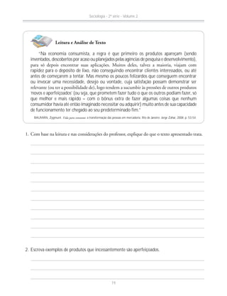 “Na economia consumista, a regra é que primeiro os produtos apareçam (sendo
inventados, descobertos por acaso ou planejados pelas agências de pesquisa e desenvolvimento),
rapidez para o depósito de lixo, não conseguindo encontrar clientes interessados, ou até
antes de começarem a tentar. Mas mesmo os poucos felizardos que conseguem encontrar
ou invocar uma necessidade, desejo ou vontade, cuja satisfação possam demonstrar ser
‘novos e aperfeiçoados’ (ou seja, que prometem fazer tudo o que os outros podiam fazer, só
que melhor e mais rápido – com o bônus extra de fazer algumas coisas que nenhum
consumidor havia até então imaginado necessitar ou adquirir) muito antes de sua capacidade
de funcionamento ter chegado ao seu predeterminado fim.”
BAUMAN, Zygmunt. Vida para consumo: a transformação das pessoas em mercadoria. Rio de Janeiro: Jorge Zahar, 2008. p. 53-54.
2. Escreva exemplos de produtos que incessantemente são aperfeiçoados.
Leitura e Análise de Texto
Sociologia - 2ª série - Volume 2
19
 