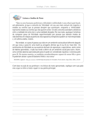 um pleonasmo, já que o conceito de ‘felicidade’ em seu uso mais comum diz respeito a
estados ou eventos que as pessoas desejam que aconteçam, enquanto a ‘infelicidade’
representa estados ou eventos que elas querem evitar. Os dois conceitos assinalam a distância
entre a realidade tal como ela é e uma realidade desejada. Por essa razão, quaisquer tentativas
de comparar graus de felicidade experimentados por pessoas que adotam modos de
vida distintos em relação ao ponto de vista espacial ou temporal só podem ser mal interpretadas
e, em última análise, inúteis.
Na verdade, se o povo A passou sua vida em um ambiente sociocultural diferente daquele
em que viveu o povo B, seria inútil ou arrogante afirmar que A ou B era ‘mais feliz’. Os
sentimentos de felicidade ou sua ausência derivam de esperanças e expectativas, assim como
de hábitos aprendidos, e tudo isso tende a diferir de um ambiente social para outro. Assim,
uma comida saborosa apreciada pelo povo A pode ser considerada repulsiva e venenosa pelo
A poderiam deixar o povo B bastante infeliz e vice-versa.”
BAUMAN, Zygmunt. Vida para consumo: a transformação das pessoas em mercadoria. Rio de Janeiro: Jorge Zahar, 2008. p. 58-59.
Com base na aula de seu professor e na leitura do texto apresentado, explique com suas pala-
vras a que se refere o texto e qual é o seu ponto principal.
Leitura e Análise de Texto
Sociologia - 2ª série - Volume 2
20
 