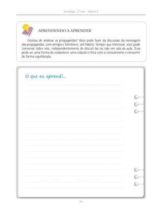 Gostou de analisar as propagandas? Você pode fazer da discussão da mensagem
das propagandas, com amigos e familiares, um hábito. Sempre que interessar, você pode
conversar sobre elas, independentemente de discuti-las ou não em sala de aula. Essa
pode ser uma forma de estabelecer uma relação crítica com o consumismo e consumir
de forma equilibrada.
APRENDENDO A APRENDER
Sociologia - 2ª série - Volume 2
24
 