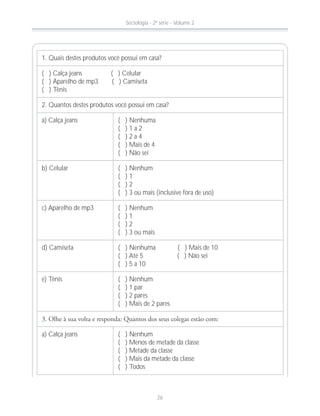 1. Quais destes produtos você possui em casa?
( ) Calça jeans ( ) Celular
( ) Aparelho de mp3 ( ) Camiseta
( ) Tênis
2. Quantos destes produtos você possui em casa?
a) Calça jeans ( ) Nenhuma
( ) 1 a 2
( ) 2 a 4
( ) Mais de 4
( ) Não sei
b) Celular ( ) Nenhum
( ) 1
( ) 2
( ) 3 ou mais (inclusive fora de uso)
c) Aparelho de mp3 ( ) Nenhum
( ) 1
( ) 2
( ) 3 ou mais
d) Camiseta ( ) Nenhuma ( ) Mais de 10
( ) Até 5 ( ) Não sei
( ) 5 a 10
e) Tênis ( ) Nenhum
( ) 1 par
( ) 2 pares
( ) Mais de 2 pares
a) Calça jeans ( ) Nenhum
( ) Menos de metade da classe
( ) Metade da classe
( ) Mais da metade da classe
( ) Todos
Sociologia - 2ª série - Volume 2
26
 