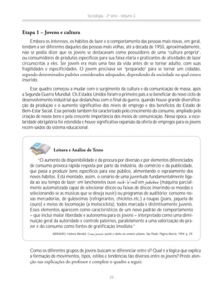 Etapa 1 – Jovens e cultura
Embora os interesses, os hábitos de lazer e o comportamento das pessoas mais novas, em geral,
tendam a ser diferentes daqueles das pessoas mais velhas, até a década de 1950, aproximadamente,
não se podia dizer que os jovens se destacavam como possuidores de uma “cultura própria”,
ou consumidores de produtos específicos para sua faixa etária e praticantes de atividades de lazer
circunscritas a eles. Ser jovem era mais uma fase da vida antes de se tornar adulto, com suas
fragilidades e especificidades. O jovem precisava ser “preparado” para se tornar um cidadão,
inserido.
Esse quadro começou a mudar com o surgimento da cultura e da comunicação de massa, após
a Segunda Guerra Mundial. Os Estados Unidos foram o primeiro país a se beneficiar do novo ciclo de
desenvolvimento industrial que deslanchou com o final da guerra, quando houve grande diversifica-
ção da produção e o aumento significativo dos níveis de emprego e dos benefícios do Estado de
Bem-Estar Social. Esse período também foi caracterizado pelo crescimento do consumo, ampliado pela
criação de novos bens e pela crescente importância dos meios de comunicação. Nessa época, a esco-
laridade obrigatória foi estendida e houve significativa expansão da oferta de empregos para os jovens
recém-saídos do sistema educacional.
Leitura e Análise de Texto
“O aumento da disponibilidade e da procura por diversão e por elementos diferenciados
de consumo provoca rápida resposta por parte da indústria, do comércio e da publicidade,
que passa a produzir bens específicos para esse público, alimentando o espraiamento dos
novos hábitos. Está montado, assim, o cenário de uma juventude fundamentalmente liga-
da ao seu tempo de lazer; em lanchonetes ouve rock-’n’-roll em jukebox (máquina parcial-
mente automatizada capaz de selecionar discos ou faixas de discos inserindo-se moedas e
selecionando-se as músicas que se deseja ouvir) ou programas de auditório; consome no-
vas mercadorias, de guloseimas (refrigerantes, chicletes etc.) a roupas (jeans, jaqueta de
couro) e meios de locomoção (a motocicleta), todos marcada e distintivamente juvenis.
Esses elementos aparecem como característicos de um novo padrão de comportamento
– que inclui maior liberdade e autonomia para os jovens – interpretado como uma dimi-
nuição geral da autoridade e controle paternos, paralelamente a uma valorização do pra-
zer e do consumo como fontes de gratificação imediata.”
ABRAMO, Helena Wendel. Cenas juvenis: punks e darks no cenário urbano. São Paulo: Página Aberta, 1994. p. 29.
Como os diferentes grupos de jovens buscam se diferenciar entre si? Qual é a lógica que explica
a formação de movimentos, tipos, estilos e tendências tão diversos entre os jovens? Preste aten-
Sociologia - 2ª série - Volume 2
28
 
