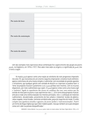 “A música punk aparece como uma reação ao estrelismo do rock progressivo imperante
nos anos 70, que necessitava de um enorme esquema empresarial e envolvia muito dinheiro;
aparece como busca de uma música simples e rudimentar, sem necessidade de grandes aparatos
e virtuosismo, que qualquer garoto com vontade de divertir-se e expressar-se pudesse fazer: o
‘lema’ da proposta musical é justamente o do it yourself (faça você mesmo), com os recursos
disponíveis, por mais rudimentares que sejam. O punk aparece então como uma música ágil
sentido de novo para os jovens e suas experiências reais. [...] Em torno dessa proposta musical,
articula-se toda uma estética baseada nos mesmos princípios, isto é, a utilização de materiais
rudimentares, desvalorizados, provenientes do lixo urbano e industrial: tecidos de plástico,
calças rasgadas, meias furadas, camisetas semidestruídas, peças de roupa fora de moda. O estilo
Punk é
um termo da língua inglesa que quer dizer madeira podre, mas que também serve para designar
coisas sem valor ou pessoas desqualificadas.”
ABRAMO, Helena Wendel. Cenas juvenis: punks e darks no cenário urbano. São Paulo: Página Aberta, 1994. p. 44.
Por meio do lazer
Por meio da contestação
Por meio da música
Um dos exemplos mais expressivos dessa combinação foi o aparecimento dos grupos de jovens
punks, na Inglaterra, em 1976 e 1977. Para saber mais sobre as origens e o significado de punk, leia
o texto a seguir.
Sociologia - 2ª série - Volume 2
29
 