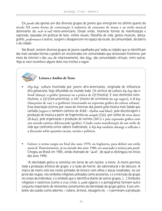 Os punks são apenas um dos diversos grupos de jovens que emergiram no último quarto do
dominante do rock-’n’-roll norte-americano. Desde então, inúmeras formas de manifestação e
expressão, baseadas em práticas de lazer, estilos visuais, filosofias de vida, gostos musicais, dança,
grafite, performance e outros, surgem e desaparecem no espaço da escola, da comunidade, do bairro
e da cidade.
No Brasil, existem diversos grupos de jovens espalhados por todas as cidades que se identificam
das mais variadas formas e podem ser encontrados em comunidades que atravessam fronteiras, por
meio da internet e dos sites de relacionamento, dos blogs, das comunidades virtuais, entre outras.
Veja se você reconhece alguns deles nos trechos a seguir.
Hip-hop: cultura inventada por jovens afro-americanos, originada de influência
afro-jamaicana, hoje difundida no mundo todo. Os vértices da cultura hip-hop são o
break DJ (música). E seus elementos cons-
titutivos, o DJ (instrumentista), o MC (mestre de cerimônia ou rap-rapper), o B-boy
Essa associação ocorreu por causa do interesse dos jovens pela música mais falada que
cantada (rappers e também cantores de R&B - rhythm and blues), pela discotecagem e
produção de música a partir de fragmentos ou samples (DJs), por estilos de street dance
(B-boys), pela organização e produção de eventos (MCs
vida que confronta certos valores tradicionais, o hip-hop
punk.
Chegou ao Brasil em 1985, ainda chamado de “dark”, do qual se distinguiu no início
dos anos 1990.
“A identidade gótica se constitui em torno de um núcleo: a morte. A morte permeia
toda a produção artística do grupo; é a razão do horror, do sobrenatural e do obscuro. A
marca da morte está nos rostos pintados de branco com olhos e bocas ressaltados, na cor
preta das roupas, nos símbolos religiosos utilizados como acessórios, e é a inscrição do grupo
no corpo do indivíduo, e o símbolo que o identifica diante de outros grupos. [...] Símbolos
religiosos e esotéricos (como a cruz cristã, o ankh egípcio e o pentagrama) formam outro
conjunto importante de elementos constituintes da identidade do grupo gótico. Esses sím-
bolos são usados como adornos – colares, brincos, tatuagens etc. – e permeiam a produção
Leitura e Análise de Texto
Sociologia - 2ª série - Volume 2
30
 