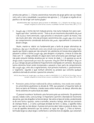 artística dos góticos. [...] Outras características marcantes do grupo gótico são sua relação
com a arte e com a sexualidade e sua postura não agressiva. [...] O grupo se orgulha de ser
pacífico e de não brigar com outros grupos.”
BOURDOUKAN, Adla. Carpe Noctem: góticos na internet. In: MAGNANI, J. G. C.; SOUZA, B. M. de (Orgs.). Jovens na
metrópole:
Straight edge: o termo não tem tradução precisa, mas numa tradução livre para o por-
tuguês quer dizer “caminho correto”. Trata-se de um movimento descendente do punk
e do hardcore norte-americano, cujos preceitos se estruturam a partir da música, mas
vão muito além dela. Uma das principais características dos straight edges era a recusa
do comportamento considerado destrutivo dos punks, especialmente o consumo de
álcool e drogas.
“Assim, manter-se ‘sóbrio’ era fundamental para a tarefa de propor alternativas de
aqueles que faziam a opção por não consumir tais substâncias em função desse julgamento
passaram a utilizar o termo straight edge, para designar a si próprios, e marcar as costas das
mãos com ‘X’ – código utilizado em alguns bares norte-americanos para distinguir quem
não pode consumir bebidas alcoólicas por ser menor de idade. [...] A oposição ao uso de
‘drug free’ (livre de drogas) e ‘drugs are
for losers’ (drogas são para perdedores) frequentemente estampadas em camisetas. Aos poucos
outros elementos foram sendo incorporados e passaram a fazer parte do comportamento
dos straight edges, entre eles o vegetarianismo, num primeiro momento, e, posteriormente,
o ‘veganismo’, segundo o qual nenhum alimento ou produto que contenha qualquer
substância derivada de animais é passível de consumo.”
Jovens na
metrópole:
-
tes universitários paulistanos na década de 1990, que passaram a frequentar bailes de
forró no bairro de Pinheiros, criando novos estilos musicais e de dançar, diferentes dos
forrós existentes em outros locais da cidade.
“É possível reconhecer facilmente uma forrozeira pela sua vestimenta. Ela geralmente
usa saia, rodada e solta, curta ou longa. O importante é permitir a liberdade de movimento
das pernas, para não atrapalhar na hora de dançar. São vários os tipos de tecidos, predominando
os de cores fortes e quentes, como o vermelho, amarelo e laranja, além do uso constante
de estampas florais. [...] Como a principal atividade do forró é a dança, a sapatilha indica
quem é que sabe ou não dançar. A pessoa nem precisa saber todos os passos de dança, mas
o uso da sapatilha demonstra que ela conhece as regras do lugar. [...] Para os homens,
bermudas largas ou calças largas e confortáveis e camisetas leves de algodão, que costumam
Sociologia - 2ª série - Volume 2
31
 