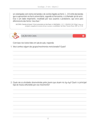 ser estampadas com nomes de bandas e de eventos ligados ao forró. [...] O estilo das bandas
que se apresentam no forró universitário, segundo os forrozeiros, é o chamado ‘pé de serra’.
Esse é um dado importante, ressaltado por seus usuários e produtores, que serve para
diferenciá-lo dos forrós ‘risca faca’.”
ALFONSI, Daniela do Amaral. O forró universitário em São Paulo. In: MAGNANI, J. G. C.; SOUZA, B. M. (Orgs.). Jovens na
metrópole:
LIÇÃO DE CASA
Com base nos textos lidos em sala de aula, responda:
1. Você conhece algum dos grupos/movimentos mencionados? Quais?
2. Quais são as atividades desenvolvidas pelos jovens que atuam no hip-hop? Qual é o principal
tipo de música difundido por esse movimento?
Sociologia - 2ª série - Volume 2
32
 