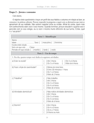 Parte 1 – Identiﬁcação
Nome:
Idade: Sexo: ( ) masculino ( ) feminino
Escola onde estuda:
Série em que está: Classe:
Período em que estuda: ( ) manhã ( ) tarde ( ) noite
Parte 2 – Uso do tempo
a) Estar na escola? ( ) Até 3 horas ( ) De 4 a 6 horas
( ) De 3 a 4 horas ( ) Mais de 6 horas
b) Fazer a lição de casa/estudar? ( ) Menos de meia hora
( ) Entre 30 minutos e 1 hora
( ) De 1 a 2 horas
( ) Mais de 2 horas
c) Trabalhar? ( ) Não trabalho
( ) Até 3 horas
( ) De 3 a 4 horas
( ) De 4 a 6 horas
( ) Mais de 6 horas
d) Atividades domésticas? ( ) Não realizo atividades domésticas
( ) Até 3 horas
( ) De 3 a 4 horas
( ) De 4 a 6 horas
( ) Mais de 6 horas
e) Dormir? ( ) Até 4 horas
( ) De 4 a 5 horas
( ) De 6 a 7 horas
( ) 8 horas ou mais
Etapa 2 – Jovens e consumo
Caro aluno,
O objetivo deste questionário é traçar um perfil dos seus hábitos e costumes em relação ao lazer, ao
aproximam da sua realidade. Não existem respostas certas ou erradas. Afinal de contas, quem mais
tem conhecimento sobre você é você mesmo. Quando terminar, procure descobrir o quanto você é
parecido com os seus colegas, ou se você é mesmo muito diferente da sua turma. Então, qual
é a “sua praia”?
Sociologia - 2ª série - Volume 2
34
 
