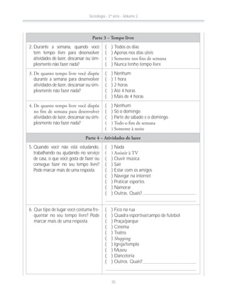 Parte 3 – Tempo livre
2. Durante a semana, quando você
tem tempo livre para desenvolver
atividades de lazer, descansar ou sim-
plesmente não fazer nada?
( ) Todos os dias
( ) Apenas nos dias úteis
( ) Nunca tenho tempo livre
durante a semana para desenvolver
atividades de lazer, descansar ou sim-
plesmente não fazer nada?
( ) Nenhum
( ) 1 hora
( ) 2 horas
( ) Até 4 horas
( ) Mais de 4 horas
atividades de lazer, descansar ou sim-
plesmente não fazer nada?
( ) Nenhum
( ) Só o domingo
( ) Parte do sábado e o domingo
Parte 4 – Atividades de lazer
5. Quando você não está estudando,
trabalhando ou ajudando no serviço
de casa, o que você gosta de fazer ou
consegue fazer no seu tempo livre?
Pode marcar mais de uma resposta.
( ) Nada
( ) Ouvir música
( ) Sair
( ) Estar com os amigos
( ) Navegar na internet
( ) Praticar esportes
( ) Namorar
( ) Outras. Quais?
6. Que tipo de lugar você costuma fre-
quentar no seu tempo livre? Pode
marcar mais de uma resposta.
( ) Fico na rua
( ) Quadra esportiva/campo de futebol
( ) Praça/parque
( ) Cinema
( ) Teatro
( ) Shopping
( ) Igreja/templo
( ) Museu
( ) Danceteria
( ) Outros. Quais?
Sociologia - 2ª série - Volume 2
35
 