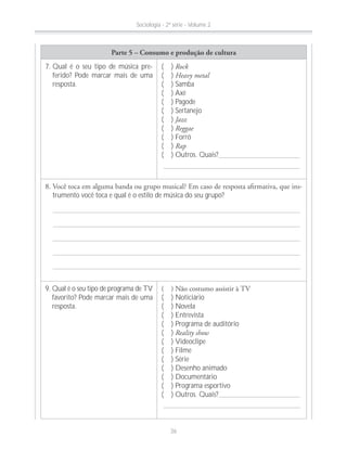 Parte 5 – Consumo e produção de cultura
7. Qual é o seu tipo de música pre-
ferido? Pode marcar mais de uma
resposta.
( ) Rock
( ) Heavy metal
( ) Samba
( ) Axé
( ) Pagode
( ) Sertanejo
( ) Jazz
( ) Reggae
( ) Forró
( ) Rap
( ) Outros. Quais?
-
trumento você toca e qual é o estilo de música do seu grupo?
9. Qual é o seu tipo de programa de TV
favorito? Pode marcar mais de uma
resposta.
( ) Noticiário
( ) Novela
( ) Entrevista
( ) Programa de auditório
( ) Reality show
( ) Videoclipe
( ) Filme
( ) Série
( ) Desenho animado
( ) Documentário
( ) Programa esportivo
( ) Outros. Quais?
Sociologia - 2ª série - Volume 2
36
 