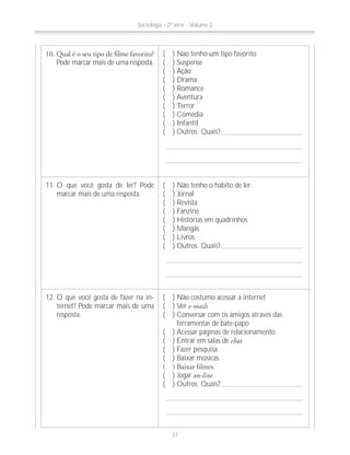 Pode marcar mais de uma resposta.
( ) Não tenho um tipo favorito
( ) Suspense
( ) Ação
( ) Drama
( ) Romance
( ) Aventura
( ) Terror
( ) Comédia
( ) Infantil
( ) Outros. Quais?
11. O que você gosta de ler? Pode
marcar mais de uma resposta.
( ) Não tenho o hábito de ler
( ) Jornal
( ) Revista
( ) Fanzine
( ) Histórias em quadrinhos
( ) Mangás
( ) Livros
( ) Outros. Quais?
12. O que você gosta de fazer na in-
ternet? Pode marcar mais de uma
resposta.
( ) Não costumo acessar a internet
( ) Ver e-mails
( ) Conversar com os amigos através das
ferramentas de bate-papo
( ) Acessar páginas de relacionamento
( ) Entrar em salas de chat
( ) Fazer pesquisa
( ) Baixar músicas
( ) Jogar on-line
( ) Outros. Quais?
Sociologia - 2ª série - Volume 2
37
 
