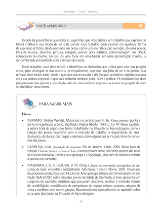 Depois de preencher o questionário, sugerimos que você elabore um trabalho que expresse de
forma criativa o seu modo de ser e de pensar. Esse trabalho pode resultar em qualquer forma
de expressão artística, desde um texto em prosa, como uma narrativa, por exemplo, até uma poesia,
letra de música, desenho, pintura, colagem, painel, obra artística, curta-metragem em DVD,
composição ou mesmo, no caso de você tocar em uma banda, em uma apresentação musical, a
ser combinada previamente com a direção da escola.
Neste trabalho, você deve refletir e identificar os elementos que utiliza para criar seu próprio
estilo, para distinguir-se dos outros e, principalmente, expressar seu jeito de ser e de pensar. Sua
reflexão deve incluir tudo: desde o que você usa no seu dia a dia (roupas, acessórios, objetos pessoais)
até a sua postura corporal; o que você costuma comprar, fazer, dizer e praticar. O resultado final deve
se identificar dessa forma.
Livros
ABRAMO, Helena Wendel. Mudanças no cenário juvenil. In: Cenas juvenis: punks e
darks no espetáculo urbano. São Paulo: Página Aberta, 1994. p. 55-79. Nesse capítulo,
a autora trata de alguns dos temas trabalhados na Situação de Aprendizagem, como a
relação dos jovens brasileiros com o mercado de trabalho, a importância do lazer,
da música, da dança, das roupas e adereços como alguns dos principais itens de consu-
mo dos jovens.
BARBOSA, Lívia. Sociedade de consumo. Rio de Janeiro: Zahar, 2008. Nesse livro da
coleção Ciências Sociais – Passo a Passo, a autora mostra como diferentes autores das áreas
de ciências humanas, como a Antropologia e a Sociologia, abordam de maneira distinta
a questão do consumo.
MAGNANI, J. G. C.; SOUZA, B. M. (Orgs.). Jovens na metrópole: -
cuitos de lazer, encontro e sociabilidade. São Paulo: Terceiro Nome, 2007. Resultado
de pesquisas produzidas pelo Núcleo de Antropologia Urbana da Universidade de São
Paulo (NAU/USP) sobre circuitos jovens na cidade de São Paulo, o livro apresenta um
conjunto de capítulos temáticos que procuram descrever, analisar e entender formas
os grupos abordados na Situação de Aprendizagem.
PARA SABER MAIS
VOCÊ APRENDEU?
Sociologia - 2ª série - Volume 2
39
 