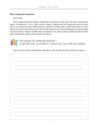 Para começo de conversa
Caro aluno,
Neste Caderno falaremos sobre a importância da cultura na vida social. Para isso, retomaremos
alguns conteúdos da 1a
série, sobre cultura. Agora, ampliaremos essa noção para outras esferas,
como a de cultura de massa. Nosso objetivo é ajudá-lo a compreender o significado desses termos e
discutir como nos relacionamos com o mundo do consumo, por meio da linguagem, da comunicação
e do consumismo. Depois, trabalharemos o porquê de você, jovem, tornar-se parte de tudo isso tanto
como consumidor quanto como produtor de cultura.
SITUAÇÃO DE APRENDIZAGEM 1
A NOÇÃO DE CULTURA E A IDEIA DE CULTURA DE MASSA
Faça um breve resumo da discussão realizada em sala de aula em torno da ideia de cultura.
!
?
Sociologia - 2ª série - Volume 2
3
 