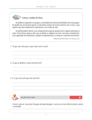 1. O que você acha que se quer dizer com o texto?
2. O que as abelhas e outros animais têm?
3. E o que você acha que eles não têm?
Como Lição de Casa desta Situação de Aprendizagem, escreva um texto diferenciando cultura
e sociedade.
As abelhas se organizam em grupos e as atividades da colmeia são divididas entre esses grupos.
As abelhas de uma mesma espécie se relacionam sempre da mesma maneira com o meio, o que
significa que elas simplesmente reproduzem o seu modo de vida.
As abelhas podem alterar o seu comportamento apenas quando ocorre alguma alteração no
meio. Dessa forma, pode-se dizer que as abelhas se adaptam ao meio, mas não o transformam.
Essa capacidade de transformar o próprio comportamento e a natureza é específica do homem.
Elaborado especialmente para o São Paulo faz escola.
Leitura e Análise de Texto
LIÇÃO DE CASA
Sociologia - 2ª série - Volume 2
5
 