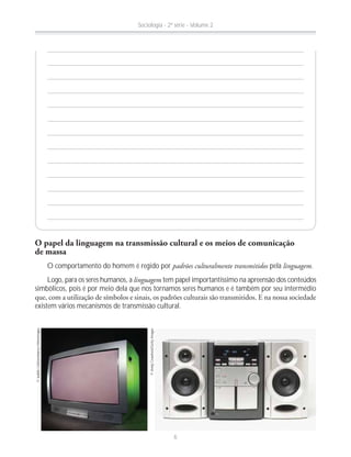 O papel da linguagem na transmissão cultural e os meios de comunicação
de massa
O comportamento do homem é regido por padrões culturalmente transmitidos pela linguagem.
Logo, para os seres humanos, a linguagem tem papel importantíssimo na apreensão dos conteúdos
simbólicos, pois é por meio dela que nos tornamos seres humanos e é também por seu intermédio
existem vários mecanismos de transmissão cultural.
©JudithCollins/Alamy-Otherimages
©AndyCrawford/GettyImages
Sociologia - 2ª série - Volume 2
6
 