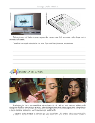 ©IaraVenanzi/Kino
©PatríciaPaulozi/MapsWorld
Se a linguagem é a forma essencial de transmissão cultural, cada vez mais na nossa sociedade ela
se dá pelos meios de comunicação de massa. Eles são importantíssimos para que possamos compreender
o que se passa na sociedade e como devemos agir socialmente.
O objetivo desta atividade é permitir que você desenvolva uma análise crítica das mensagens
a)©AndyBullock/GettyImages;b)©AndreasKuehn/Getty
Images;c)©RalfNau/GettyImages
b) c)a)
As imagens apresentadas mostram alguns dos mecanismos de transmissão cultural que temos
em nossa sociedade.
PESQUISA EM GRUPO
Sociologia - 2ª série - Volume 2
7
 