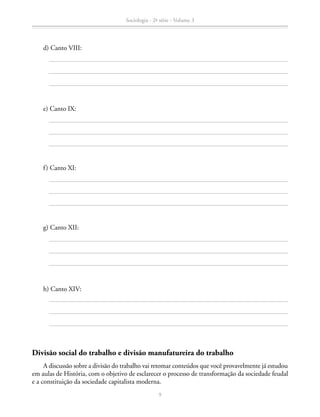 d) Canto VIII:
		 e) Canto IX:
		 f) Canto XI:
		 g) Canto XII:
		 h) Canto XIV:
Divisão social do trabalho e divisão manufatureira do trabalho
A discussão sobre a divisão do trabalho vai retomar conteúdos que você provavelmente já estudou
em aulas de História, com o objetivo de esclarecer o processo de transformação da sociedade feudal
e a constituição da sociedade capitalista moderna.
Sociologia - 2ª série - Volume 3
9
SOCIOLOGIA_CAA_2s_Vol3_2013_P3.indd 9 07/05/13 15:35
 