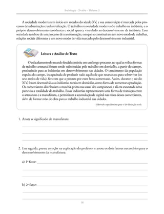 A sociedade moderna tem início em meados do século XV, e sua constituição é marcada pelos pro-
cessos de urbanização e industrialização. O trabalho na sociedade moderna é o trabalho na indústria, e o
próprio desenvolvimento econômico e social aparece vinculado ao desenvolvimento da indústria. Essa
sociedade resultou de um processo de transformação, em que se constituíram um novo modo de trabalhar,
relações sociais diferentes e um novo modo de vida marcado pelo desenvolvimento industrial.
		 b) 2o
fator:
		 a) 1o
fator:
	 2.	Em seguida, preste atenção na explicação do professor e anote os dois fatores necessários para o
desenvolvimento da manufatura:
O esfacelamento do mundo feudal consistiu em um longo processo, no qual as velhas formas
de trabalho artesanal foram sendo substituídas pelo trabalho em domicílio, a partir do campo,
produzindo para as indústrias em desenvolvimento nas cidades. O crescimento da população
expulsa do campo, incapacitada de produzir tudo aquilo de que necessitava para sobreviver (os
seus meios de vida), fez com que a procura por esses bens aumentasse. Assim, durante o século
XIV, foram desenvolvidas as indústrias rurais em domicílio, como forma de aumentar a produção.
Os comerciantes distribuíam a matéria-prima nas casas dos camponeses e ali era executada uma
parte ou a totalidade do trabalho. Essas indústrias representaram uma forma de transição entre
o artesanato e a manufatura, e permitiram a acumulação de capital nas mãos desses comerciantes,
além de formar mão de obra para o trabalho industrial nas cidades.
Elaborado especialmente para o São Paulo faz escola.
Leitura e Análise de Texto
	 1.	Anote o significado de manufatura:
Sociologia - 2ª série - Volume 3
10
SOCIOLOGIA_CAA_2s_Vol3_2013_P3.indd 10 07/05/13 15:35
 