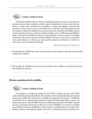 A divisão do trabalho existiu em todas as sociedades, desde o momento em que o homem
começou a trocar coisas e produtos, criando uma interdependência com os outros homens.
Assim, o artesão troca o produto de seu trabalho, o tecido, pelo algodão, cultivado pelo
agricultor. A base da troca está na necessidade que o indivíduo tem de produtos que ele
não produz. A divisão do trabalho deriva, portanto, do caráter específico do trabalho humano
e ocorre quando os homens, na vida em sociedade, dividem entre si as diferentes especialidades e
ofícios. A divisão do trabalho em ofícios ou especialidades existiu em todas as sociedades
conhecidas e deve muito à divisão sexual do trabalho. Ou seja, no início, havia uma divisão
entre especialidades ou ofícios que eram preferencialmente atribuídos às mulheres e
outros que eram executados por homens.
Elaborado especialmente para o São Paulo faz escola.
A manufatura se estendeu de meados do século XVI ao último terço do século XVIII,
sendo substituída pela grande indústria. Na manufatura, foram introduzidas algumas inovações
técnicas que modificaram a forma como o trabalho era organizado. Aos poucos, o trabalhador
foi deixando de ser responsável pela produção integral de determinado objeto e passou a se
dedicar unicamente a uma atividade. Houve um aceleramento da divisão do trabalho, o que fez
com que um produto deixasse de ser obra de um único trabalhador e se tornasse o resultado
da atividade de inúmeros trabalhadores. Dessa maneira, o produto passava por vários traba-
lhadores, cada um acrescentando alguma coisa a ele e, no final do processo, o produto era o
	 1.	Dê exemplos de trabalhos que antes eram executados só por homens e que hoje são executados
também por mulheres.
	 2.	Dê exemplos de trabalhos que antes eram executados só por mulheres e que hoje são executa-
dos também por homens.
Divisão manufatureira do trabalho
Leitura e Análise de Texto
Leitura e Análise de Texto
Sociologia - 2ª série - Volume 3
11
SOCIOLOGIA_CAA_2s_Vol3_2013_P3.indd 11 07/05/13 15:35
 