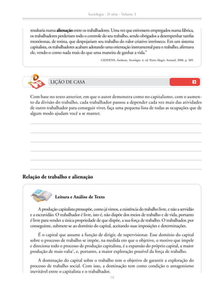 Aproduçãocapitalistapressupõe,comojávimos,aexistênciadotrabalholivre,enãoaservidão
e a escravidão. O trabalhador é livre, isto é, não dispõe dos meios de trabalho e de vida, portanto
é livre para vender a única propriedade de que dispõe, a sua força de trabalho. O trabalhador, por
conseguinte, submete-se ao domínio do capital, aceitando suas imposições e determinações.
É o capital que assume a função de dirigir, de supervisionar. Esse domínio do capital
sobre o processo de trabalho se impõe, na medida em que o objetivo, o motivo que impele
e direciona todo o processo de produção capitalista, é a expansão do próprio capital, a maior
produção de mais-valia1
, e, portanto, a maior exploração possível da força de trabalho.
A dominação do capital sobre o trabalho tem o objetivo de garantir a exploração do
processo de trabalho social. Com isso, a dominação tem como condição o antagonismo
inevitável entre o capitalista e o trabalhador.
resultarianumaalienaçãoentreostrabalhadores.Umavezqueestivessemempregadosnumafábrica,
ostrabalhadoresperderiamtodoocontroledoseutrabalho,sendoobrigadosadesempenhartarefas
monótonas, de rotina, que despojariam seu trabalho do valor criativo intrínseco. Em um sistema
capitalista,ostrabalhadoresacabamadotandoumaorientaçãoinstrumentalparaotrabalho,afirmava
ele, vendo-o como nada mais do que uma maneira de ganhar a vida.”
GIDDENS, Anthony. Sociologia. 4. ed. Porto Alegre: Artmed, 2006. p. 309.
		 Com base no texto anterior, em que o autor demonstra como no capitalismo, com o aumen-
to da divisão do trabalho, cada trabalhador passou a depender cada vez mais das atividades
de outro trabalhador para conseguir viver, faça uma pequena lista de todas as ocupações que de
algum modo ajudam você a se manter.
LIÇÃO DE CASA
Leitura e Análise de Texto
Relação de trabalho e alienação
Sociologia - 2ª série - Volume 3
14
SOCIOLOGIA_CAA_2s_Vol3_2013_P3.indd 14 07/05/13 15:35
 