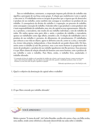 Para os trabalhadores, entretanto, a cooperação imposta pela divisão do trabalho não
significa a percepção de sua força como grupo. A relação que estabelecem é com o capital,
e não entre si. O trabalhador torna-se incapaz de perceber que a riqueza que ele desenvolve
é produto de seu trabalho, como também não consegue se reconhecer no produto de seu
trabalho. A consequência da divisão do trabalho é a separação, no processo de trabalho,
entre concepção e execução do trabalho. A decisão sobre o que produzir e como produzir não
é mais responsabilidade do trabalhador, mas, sim, do capital ou seus representantes. Além dis-
so, o produto, a mercadoria, não resulta de seu trabalho individual, e sim do trabalho de
todos. Ele realiza apenas uma parte dela e, assim, o produto do trabalho, a mercadoria,
aparece ao trabalhador como algo alheio, estranho a ele. A relação do trabalhador com o
produto de seu trabalho é, portanto, de alheamento, de estranhamento. O trabalhador,
que colocou a sua vida no objeto, agora se defronta com ele, como se a coisa, a mercado-
ria, tivesse vida própria, independente, e fosse dotada de um poder diante dele. De fato,
assim como o trabalho já não lhe pertence, mas a um outro homem (o proprietário dos
meios de produção), o produto de seu trabalho igualmente não lhe pertence. Esse processo
é o que Marx chama de relação alienada do homem com outro homem, com o produto de
seu trabalho e com o trabalho. Para Marx, então, o trabalho livre, assalariado, é
trabalho alienado.
1
O comprador da força de trabalho ou da capacidade de trabalho não se limita a usá-la somente durante o tempo necessário para
repor o valor da força de trabalho, mas, sim, durante um tempo além dele, quando o trabalhador produzirá, então, um valor
excedente, ou uma mais-valia, da qual o capitalista se apropria.
Elaborado especialmente para o São Paulo faz escola.
	 1.	Qual é o objetivo da dominação do capital sobre o trabalho?
	 2.	O que Marx entende por trabalho alienado?
		 Releia o poema “A trama da rede”, de Carlos Brandão, escolha três cantos e faça, em folha avulsa,
uma análise, tendo como referência a discussão desenvolvida nas aulas sobre o trabalho.
VOCÊ APRENDEU?
Sociologia - 2ª série - Volume 3
15
SOCIOLOGIA_CAA_2s_Vol3_2013_P3.indd 15 07/05/13 15:35
 