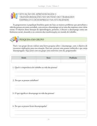 SITUAÇÃO DE APRENDIZAGEM 3
TRANSFORMAÇÕES NO MUNDO DO TRABALHO:
EMPREGO E DESEMPREGO NA ATUALIDADE
Se perguntarmos à população brasileira quais são hoje os maiores problemas que perturbam a
vida das pessoas em nossa sociedade, com certeza o desemprego vai ser uma das respostas, entre várias
outras. O objetivo desta Situação de Aprendizagem, portanto, é discutir o desemprego como um
fenômeno social, situando-o no contexto das transformações no mundo do trabalho.
		 Você e seu grupo devem realizar uma breve pesquisa sobre o desemprego, com o objetivo de
encontrar explicações para essa situação. Para isso, procure uma pessoa conhecida e que esteja
desempregada e faça junto com seu grupo uma entrevista com ela, perguntando:
Idade Sexo Profissão
	 1.	Qual é a importância do trabalho na vida das pessoas?
	 2.	Por que as pessoas trabalham?
	 3.	O que significa o desemprego na vida das pessoas?
	 4.	Por que as pessoas ficam desempregadas?
!
?
PESQUISA EM GRUPO
Sociologia - 2ª série - Volume 3
16
SOCIOLOGIA_CAA_2s_Vol3_2013_P3.indd 16 07/05/13 15:35
 