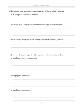 2.	Em seguida, observe atentamente a coluna azul à direita no gráfico e responda:
		 a) A que tipo de ocupação ela se refere?
		 b) Indique quais são os tipos de assalariados e suas respectivas porcentagens.
	 3.	Você considera importante ter um emprego com carteira assinada? Justifique.
	 4.	Preste atenção na explicação do professor e anote os direitos trabalhistas dos:
		 a) trabalhadores com carteira assinada:
		 b) empregados domésticos:
		 c) trabalhadores autônomos:
Sociologia - 2ª série - Volume 3
18
SOCIOLOGIA_CAA_2s_Vol3_2013_P3.indd 18 07/05/13 15:35
 