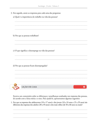 b) Por que as pessoas trabalham?
		 c) O que significa o desemprego na vida das pessoas?
		 d) Por que as pessoas ficam desempregadas?
	 2.	Em seguida, anote as respostas para cada uma das perguntas:
		 a) Qual é a importância do trabalho na vida das pessoas?
		 Escreva um comentário sobre as diferenças e semelhanças analisadas nas respostas das pessoas,
de acordo com a faixa etária e o sexo. Para ajudá-lo, apresentamos algumas sugestões:
	 1.	Em que as respostas dos adolescentes (10 a 17 anos) e dos jovens (18 a 24 anos e 25 a 29 anos) são
diferentes das respostas dos adultos (30 a 49 anos) e dos mais velhos (de 50 a 60 anos ou mais)?
LIÇÃO DE CASA
Sociologia - 2ª série - Volume 3
26
SOCIOLOGIA_CAA_2s_Vol3_2013_P3.indd 26 07/05/13 15:35
 