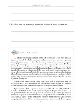 2.	Há diferenças entre as respostas dos homens e das mulheres? Se existem, quais são elas?
“Ao lado do término da escolaridade formal e da constituição de uma nova família, o
ingresso no mercado de trabalho constituía-se tradicionalmente como um marco importante
da transição dos jovens para a vida adulta. E, para boa parte dos jovens dos chamados países
desenvolvidos, esse ingresso ocorria apenas após o término da educação formal. No Brasil,
esta realidade nunca foi predominante para a maioria dos jovens, sendo mais evidentes o
início da vida ativa antes mesmo da conclusão da escolaridade e a combinação entre trabalho
e estudo. Mas, tanto nos países desenvolvidos como aqui, muitos estudos passaram a reco-
nhecer a diversificação e complexidade dos caminhos das jovens gerações em direção à vida
adulta. Nesse processo, as transformações na instituição escolar e no mundo do trabalho
têm um lugar importante, parecendo significativo aprofundar a observação dos percursos
juvenis nas duas esferas.
Primeiramente, considerando o mundo do trabalho, ainda se encontra em curso um
intenso processo de crise e transformação que, há pelo menos mais de 30 anos, vem atingindo
de modo diferenciado as mais diversas regiões, setores e perfis dos trabalhadores.
A partir dos anos 1970, nos países desenvolvidos, e do final dos anos 1980, no Brasil, os
mercados de trabalho tornaram-se cada vez mais heterogêneos e fragmentados, observando-se
um grupo de trabalhadores com alta qualificação, atividades em período integral e direitos
trabalhistas assegurados convivendo ao lado de uma grande massa de trabalhadores pouco
qualificados, ocupando postos de trabalho precários, mal remunerados, muitas vezes
sem quaisquer direitos trabalhistas, e junto ainda a um número cada vez maior de desempregados.
Leitura e Análise de Texto
Sociologia - 2ª série - Volume 3
27
SOCIOLOGIA_CAA_2s_Vol3_2013_P3.indd 27 07/05/13 15:35
 