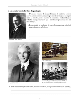 O sistema taylorista-fordista de produção
	 1.	Preste atenção na explicação de seu professor e anote as principais
características do taylorismo.
Frederick W. Taylor, 1856-1915
©Bettmann/Corbis-Latinstock
Durante o processo de desenvolvimento da indústria, houve o
esforço de introduzir mudanças no processo de produção e na organi-
zação do trabalho, com o objetivo de aumentar a produtividade do
trabalho, ou seja, fazer com que o trabalhador produzisse mais em
menor tempo.
Henry Ford, 1863-1947
©LibraryofCongress/SPL/Latinstock
Ford modelo T, 1915
©CarCulture/Corbis-Latinstock
Charles Chaplin em cenado filmeTempos modernos, de1936, em
que faz a crítica do fordismo e da linha de produção com esteira
©RoyExportS.A.S
	 2.	Preste atenção na explicação do seu professor e anote as principais características do fordismo.
Sociologia - 2ª série - Volume 3
29
SOCIOLOGIA_CAA_2s_Vol3_2013_P3.indd 29 07/05/13 15:35
 