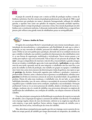 A junção do controle de tempo com a esteira na linha de produção recebeu o nome de
fordismo-taylorismo. Esse foi o sistema de produção predominante até a década de 1960, o qual
se caracterizava por produção em massa e altamente homogeneizada, utilização do trabalho
parcelar, o operário visto como um apêndice da máquina, executando atividade repetitiva.
Conseguiu reduzir o tempo de produção e aumentar o ritmo. Era a mescla da produção em série
fordista com o cronômetro taylorista. A dimensão intelectual do trabalho ficava a cargo de bem
poucos, pois utilizava uma grande massa de trabalhadores pouco ou semiqualificados.
O regime de acumulação flexível é caracterizado por uma intensa racionalização, com a
introdução da microeletrônica, e, principalmente, pela flexibilidade de tudo que se refere à
produção, ou seja, mercados de trabalho, processos de trabalho, produtos e padrões de con-
sumo. Define-se um novo padrão para a produção, alterando não só as condições técnicas em
que o trabalho é realizado, mas também os padrões de relacionamento dos trabalhadores entre
si, as suas formas de organização, mobilização e reivindicação. Novos termos passam a ser
usados para explicar o que está acontecendo. Fala-se hoje em um processo de produção “en-
xuto”, em que os desperdícios de materiais e mão de obra, irracionalidades e grandes estoques
devem ser evitados; o trabalhador agora não é mais especializado, é polivalente, ou seja, realiza
mais de uma tarefa, operando mais de uma máquina; o trabalhador não fica mais fixo a um
posto de trabalho na linha de produção, mas trabalha em grupos ou equipes; o trabalhador
não é mais visto como mero executor das determinações vindas da gerência, mas espera-se que
ele participe das decisões, fornecendo sugestões para melhorar a produção e aumentar a
produtividade. Diminui, assim, a distância entre os gerentes e os trabalhadores, referidos como
parceiros envolvidos nos interesses comuns de aumento da produtividade e da qualidade do
produto. Diante de todas essas mudanças, o trabalhador tem, de um lado, as suas antigas
habilidades destruídas, mas, de outro, enfrenta a necessidade de reconstruir habilidades e se
requalificar para o trabalho nessas novas condições, ampliando a sua escolaridade e formação
profissional. Como se vê, os novos processos de trabalho, aliados à introdução de novas tec-
nologias, mudaram não só o modo de trabalhar, mas provocaram alterações na exigência de
qualificação dos trabalhadores, nas condições de trabalho, nas relações existentes no local de
trabalho.
Uma das principais consequências da flexibilização na produção diz respeito ao mercado
de trabalho, com a imposição de regimes e contratos de trabalho mais flexíveis. O trabalhador
com emprego regular, diante do risco da demissão, submete-se às exigências específicas de
cada empresa, o que pode significar: baixos salários, longas jornadas de trabalho com o
aumento das horas extras, intensificação do ritmo do trabalho.
Mas, além dessas consequências para aqueles que têm um emprego, ocorre aumento do tra-
balho em tempo parcial, do trabalho por tempo determinado ou temporário, do trabalho em
Leitura e Análise de Texto
Sociologia - 2ª série - Volume 3
30
SOCIOLOGIA_CAA_2s_Vol3_2013_P3.indd 30 07/05/13 15:35
 