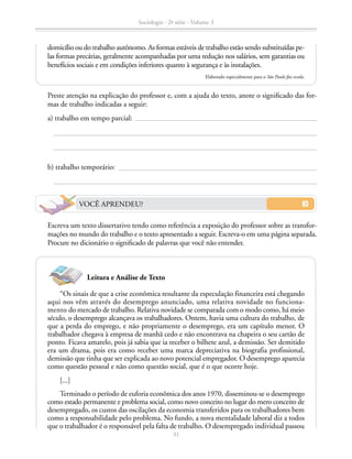 domicílio ou do trabalho autônomo. As formas estáveis de trabalho estão sendo substituídas pe-
las formas precárias, geralmente acompanhadas por uma redução nos salários, sem garantias ou
benefícios sociais e em condições inferiores quanto à segurança e às instalações.
Elaborado especialmente para o São Paulo faz escola.
		 Escreva um texto dissertativo tendo como referência a exposição do professor sobre as transfor-
mações no mundo do trabalho e o texto apresentado a seguir. Escreva-o em uma página separada.
Procure no dicionário o significado de palavras que você não entender.
“Os sinais de que a crise econômica resultante da especulação financeira está chegando
aqui nos vêm através do desemprego anunciado, uma relativa novidade no funciona-
mento do mercado de trabalho. Relativa novidade se comparada com o modo como, há meio
século, o desemprego alcançava os trabalhadores. Ontem, havia uma cultura do trabalho, de
que a perda do emprego, e não propriamente o desemprego, era um capítulo menor. O
trabalhador chegava à empresa de manhã cedo e não encontrava na chapeira o seu cartão de
ponto. Ficava amarelo, pois já sabia que ia receber o bilhete azul, a demissão. Ser demitido
era um drama, pois era como receber uma marca depreciativa na biografia profissional,
demissão que tinha que ser explicada ao novo potencial empregador. O desemprego aparecia
como questão pessoal e não como questão social, que é o que ocorre hoje.
[...]
Terminado o período de euforia econômica dos anos 1970, disseminou-se o desemprego
como estado permanente e problema social, como novo conceito no lugar do mero conceito de
desempregado, os custos das oscilações da economia transferidos para os trabalhadores bem
como a responsabilidade pelo problema. No fundo, a nova mentalidade laboral diz a todos
que o trabalhador é o responsável pela falta de trabalho. O desempregado individual passou
		 Preste atenção na explicação do professor e, com a ajuda do texto, anote o significado das for-
mas de trabalho indicadas a seguir:
		 a) trabalho em tempo parcial:
		 b) trabalho temporário:
Leitura e Análise de Texto
VOCÊ APRENDEU?
Sociologia - 2ª série - Volume 3
31
SOCIOLOGIA_CAA_2s_Vol3_2013_P3.indd 31 07/05/13 15:35
 