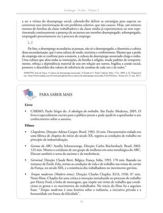 a ser a vítima do desemprego social, cabendo-lhe definir as estratégias para superar ou
contornar essa interiorização de um problema coletivo, que não causou. Hoje, um número
extenso de famílias da classe trabalhadora e da classe média já experimentou ou tem expe-
rimentado continuamente a presença de ao menos um membro desempregado, subempregado,
empregado precariamente ou à procura de emprego.
[...]
De fato, o desemprego secundariza as pessoas, não só o desempregado, e dissemina a cultura
dessa secundarização, que é uma cultura de medo, incerteza e conformismo. Mesmo que a perda
do emprego não se confirme para a maioria, a cultura do desemprego anunciado chega a todos.
Uma cultura que afeta todas as instituições, da família à religião, muda padrões de comporta-
mento, reforça a dependência material de uns em relação aos outros, fragiliza a coesão social,
promove o descrédito dos valores de referência da conduta de cada um e de todos.”
MARTINS, José de Souza. A cultura do desemprego anunciado. O Estado de S. Paulo, Caderno Aliás, 1º fev. 2009. p. J3. Disponível
em: http://www.estadao.com.br/noticias/suplementos,a-cultura-do-desemprego-anunciado,316239,0.htm. Acesso em: 21 mar. 2013.
Livro
•	 CARMO, Paulo Sérgio do. A ideologia do trabalho. São Paulo: Moderna, 2005. O
livro é especialmente escrito para o público jovem e pode ajudá-lo a aprofundar o seu
conhecimento sobre o assunto.
Filmes
•	 Chapeleiros. Direção: Adrian Cooper. Brasil, 1983. 24 min. Documentário rodado em
uma fábrica de chapéus do início do século XX, registra as condições de trabalho no
princípio da industrialização.
•	 Garotas do ABC: Aurélia Schwarzenega. Direção: Carlos Reichenbach. Brasil, 2003.
124 min. Mostra o cotidiano de um grupo de mulheres em uma metalúrgica do ABC.
Discute também o tema do racismo e da intolerância.
•	 Germinal. Direção: Claude Berri. Bélgica, França, Itália, 1993. 170 min. Baseado no
romance de Émile Zola, retrata as condições de vida e de trabalho nas minas de carvão
da França, no século XIX, e a resistência dos trabalhadores no movimento grevista.
•	 Tempos modernos (Modern times). Direção: Charles Chaplin. EUA, 1936. 87 min.
Neste filme, Chaplin faz uma crítica à inovação introduzida no processo de trabalho
por Henry Ford, a linha de montagem, que impõe um ritmo de trabalho que condi-
ciona os gestos e os movimentos do trabalhador. No início do filme há a seguinte
frase: “Tempos modernos é uma história sobre a indústria, a iniciativa privada e a
humanidade em busca da felicidade”.
PARA SABER MAIS
Sociologia - 2ª série - Volume 3
32
SOCIOLOGIA_CAA_2s_Vol3_2013_P3.indd 32 07/05/13 15:35
 