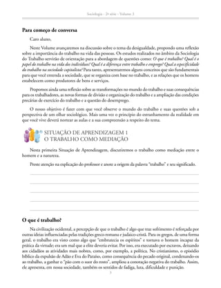 Para começo de conversa
Caro aluno,
Neste Volume avançaremos na discussão sobre o tema da desigualdade, propondo uma reflexão
sobre a importância do trabalho na vida das pessoas. Os estudos realizados no âmbito da Sociologia
do Trabalho servirão de orientação para a abordagem de questões como: O que é trabalho? Qual é o
papel do trabalho na vida dos indivíduos? Qual é a diferença entre trabalho e emprego? Qual a especificidade
do trabalho na sociedade capitalista? Para tanto, apresentaremos alguns conceitos que são fundamentais
para que você entenda a sociedade, que se organiza com base no trabalho, e as relações que os homens
estabelecem como produtores de bens e serviços.
Propomos ainda uma reflexão sobre as transformações no mundo do trabalho e suas consequências
para os trabalhadores, as novas formas de divisão e organização do trabalho e a ampliação das condições
precárias de exercício do trabalho e a questão do desemprego.
O nosso objetivo é fazer com que você observe o mundo do trabalho e suas questões sob a
perspectiva de um olhar sociológico. Mais uma vez o princípio do estranhamento da realidade em
que você vive deverá nortear as aulas e a sua compreensão a respeito do tema.
O que é trabalho?
Na civilização ocidental, a percepção de que o trabalho é algo que traz sofrimento é reforçada por
outras ideias influenciadas pelas tradições greco-romana e judaico-cristã. Para os gregos, de uma forma
geral, o trabalho era visto como algo que “embrutecia os espíritos” e tornava o homem incapaz da
prática da virtude; era um mal que a elite deveria evitar. Por isso, era executado por escravos, deixando
aos cidadãos as atividades mais nobres, como, por exemplo, a política. No cristianismo, o episódio
bíblico da expulsão de Adão e Eva do Paraíso, como consequência do pecado original, condenando-os
ao trabalho, a ganhar o “pão com o suor do rosto”, ampliou a conotação negativa do trabalho. Assim,
ele apresenta, em nossa sociedade, também os sentidos de fadiga, luta, dificuldade e punição.
Nesta primeira Situação de Aprendizagem, discutiremos o trabalho como mediação entre o
homem e a natureza.
Preste atenção na explicação do professor e anote a origem da palavra “trabalho” e seu significado.
SITUAÇÃO DE APRENDIZAGEM 1
O TRABALHO COMO MEDIAÇÃO
!
?
Sociologia - 2ª série - Volume 3
3
SOCIOLOGIA_CAA_2s_Vol3_2013_P3.indd 3 07/05/13 15:35
 