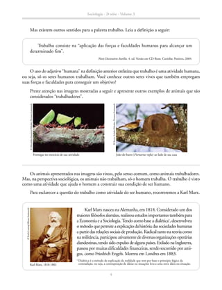 Mas existem outros sentidos para a palavra trabalho. Leia a definição a seguir:
O uso do adjetivo “humana” na definição anterior enfatiza que trabalho é uma atividade humana,
ou seja, só os seres humanos trabalham. Você conhece outros seres vivos que também empregam
suas forças e faculdades para conseguir um objetivo?
		 Preste atenção nas imagens mostradas a seguir e apresente outros exemplos de animais que são
considerados “trabalhadores”.
Trabalho consiste na “aplicação das forças e faculdades humanas para alcançar um
determinado fim”.
Novo Dicionário Aurélio. 4. ed. Versão em CD-Rom. Curitiba: Positivo, 2009.
Formigas no exercício de sua atividade
©MitsuhikoImamori/MindenPictures-Latinstock
João-de-barro (Furnarius rufus) ao lado de sua casa
©KevinSchafer/MindenPictures-Latinstock
Os animais apresentados nas imagens são vistos, pelo senso comum, como animais trabalhadores.
Mas, na perspectiva sociológica, os animais não trabalham, só o homem trabalha. O trabalho é visto
como uma atividade que ajuda o homem a construir sua condição de ser humano.
Para esclarecer a questão do trabalho como atividade do ser humano, recorreremos a Karl Marx.
Karl Marx nasceu na Alemanha, em 1818. Considerado um dos
maiores filósofos alemães, realizou estudos importantes também para
a Economia e a Sociologia. Tendo como base a dialética1
, desenvolveu
ométodoquepermiteaexplicaçãodahistóriadassociedadeshumanas
a partir das relações sociais de produção. Radical tanto na teoria como
namilitância,participouativamentedediversasorganizaçõesoperárias
clandestinas,tendosidoexpulsodealgunspaíses.ExiladonaInglaterra,
passou por muitas dificuldades financeiras, sendo socorrido por ami-
gos, como Friedrich Engels. Morreu em Londres em 1883.
1
Dialética é o método de explicação da realidade que tem por base o princípio lógico da
contradição, ou seja, a contraposição de ideias ou situações leva a uma nova ideia ou situação.Karl Marx, 1818-1883
©ErichLessing/Album-Latinstock
Sociologia - 2ª série - Volume 3
4
SOCIOLOGIA_CAA_2s_Vol3_2013_P3.indd 4 07/05/13 15:35
 
